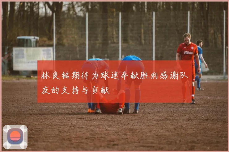 林良铭期待为球迷奉献胜利感谢队友的支持与贡献
