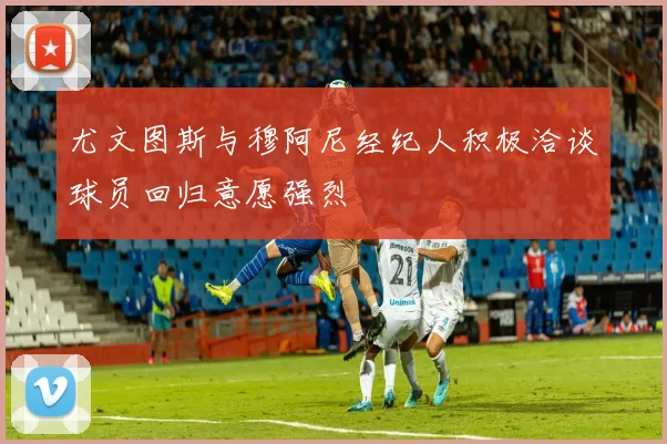 尤文图斯与穆阿尼经纪人积极洽谈球员回归意愿强烈