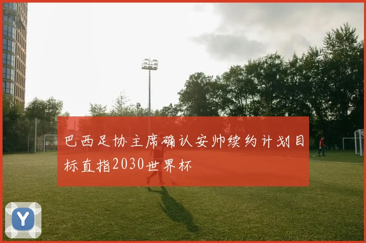 巴西足协主席确认安帅续约计划目标直指2030世界杯