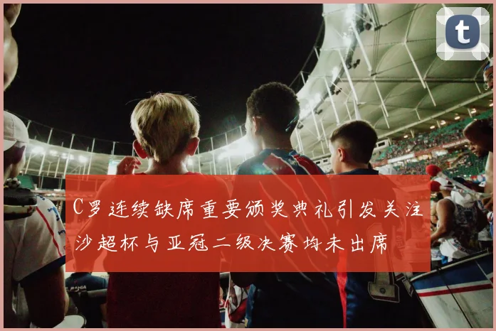 C罗连续缺席重要颁奖典礼引发关注沙超杯与亚冠二级决赛均未出席