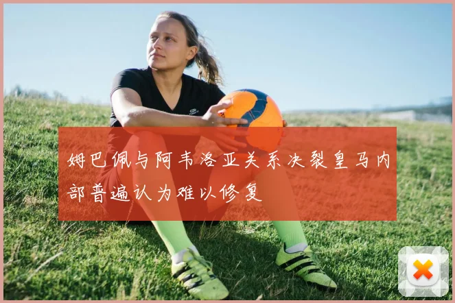 姆巴佩与阿韦洛亚关系决裂皇马内部普遍认为难以修复