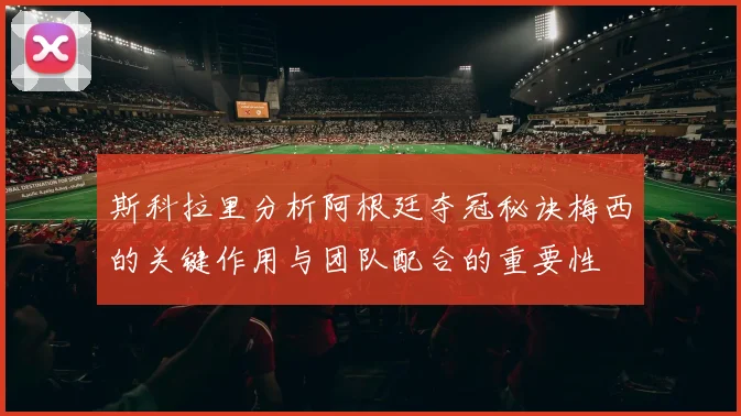 斯科拉里分析阿根廷夺冠秘诀梅西的关键作用与团队配合的重要性