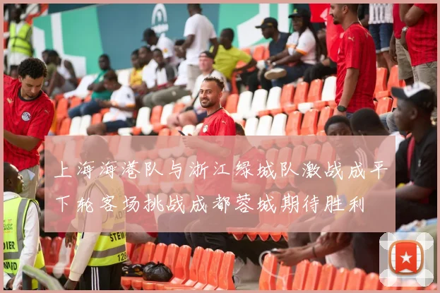 上海海港队与浙江绿城队激战成平下轮客场挑战成都蓉城期待胜利