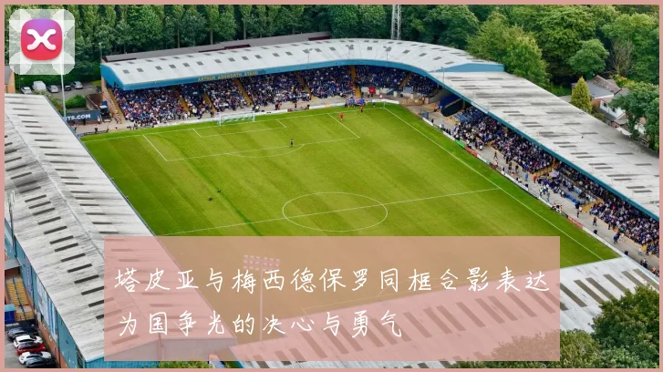 塔皮亚与梅西德保罗同框合影表达为国争光的决心与勇气