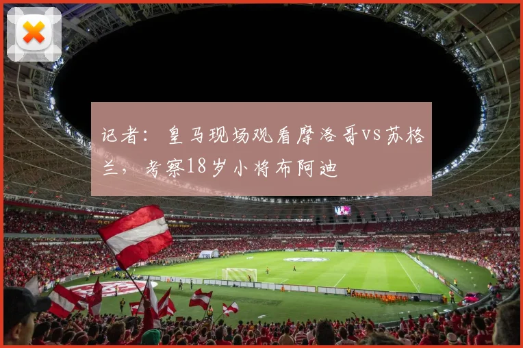 记者：皇马现场观看摩洛哥vs苏格兰，考察18岁小将布阿迪