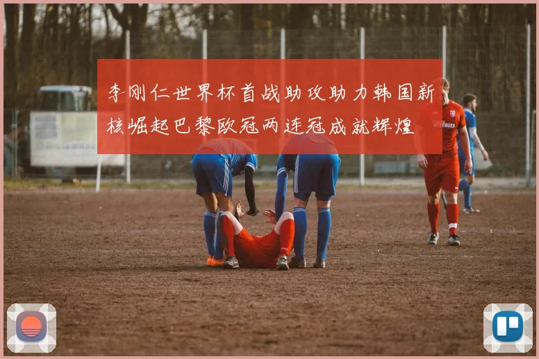 李刚仁世界杯首战助攻助力韩国新核崛起巴黎欧冠两连冠成就辉煌