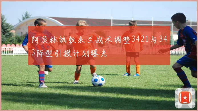 阿莫林执教米兰战术调整3421与343阵型引援计划曝光