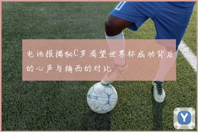 电讯报揭秘C罗渴望世界杯成功背后的心声与梅西的对比