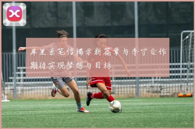 库里亲笔信揭示新篇章与李宁合作期待实现梦想与目标