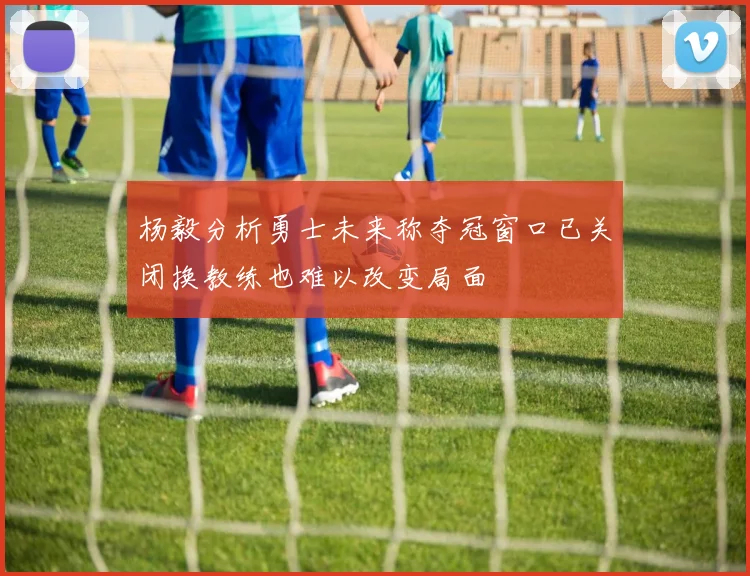 杨毅分析勇士未来称夺冠窗口已关闭换教练也难以改变局面
