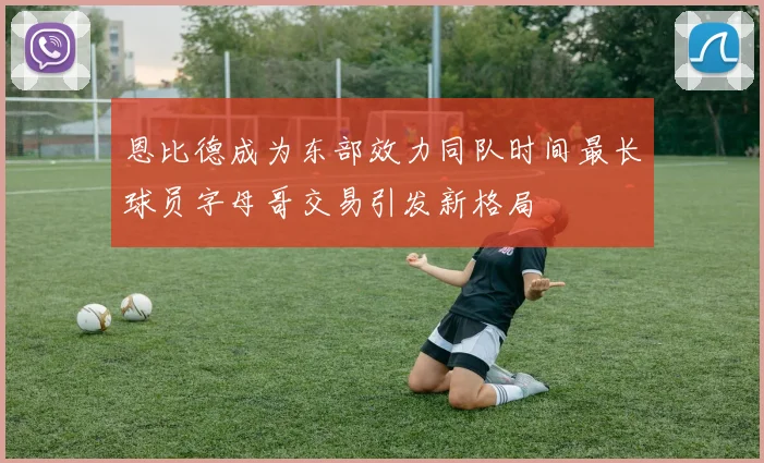 恩比德成为东部效力同队时间最长球员字母哥交易引发新格局
